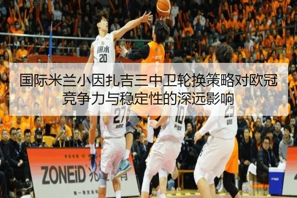 国际米兰小因扎吉三中卫轮换策略对欧冠竞争力与稳定性的深远影响